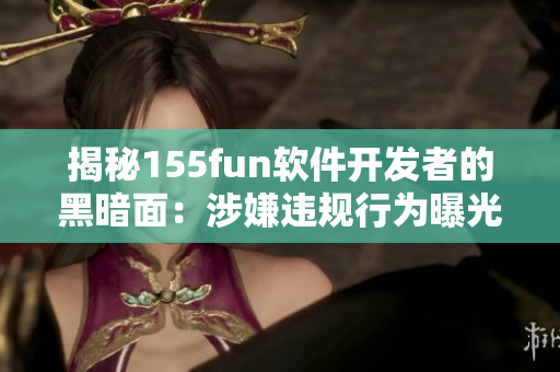 揭秘155fun软件开发者的黑暗面：涉嫌违规行为曝光