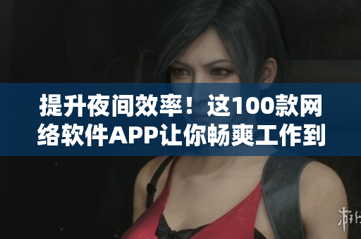 提升夜间效率！这100款网络软件APP让你畅爽工作到深夜