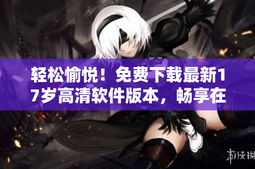 轻松愉悦！免费下载最新17岁高清软件版本，畅享在线观看神速体验！