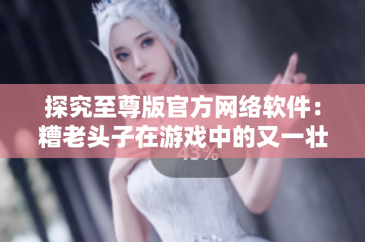 探究至尊版官方网络软件：糟老头子在游戏中的又一壮举！