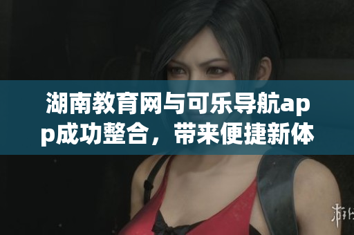 湖南教育网与可乐导航app成功整合，带来便捷新体验