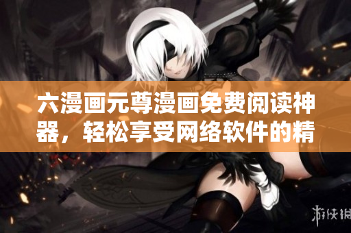 六漫画元尊漫画免费阅读神器，轻松享受网络软件的精彩体验！