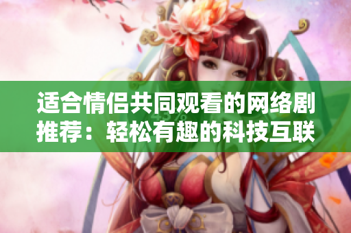 适合情侣共同观看的网络剧推荐：轻松有趣的科技互联故事