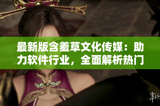 最新版含羞草文化传媒：助力软件行业，全面解析热门软件应用流程！