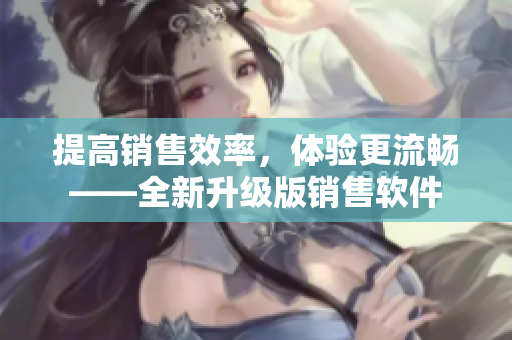 提高销售效率，体验更流畅——全新升级版销售软件