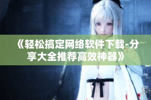 《轻松搞定网络软件下载-分享大全推荐高效神器》