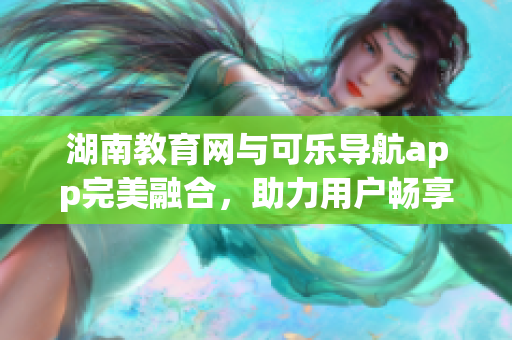 湖南教育网与可乐导航app完美融合，助力用户畅享智能化导航服务