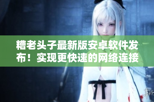 糟老头子最新版安卓软件发布！实现更快速的网络连接与更稳定的使用体验