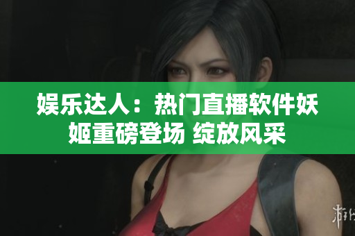 娱乐达人：热门直播软件妖姬重磅登场 绽放风采