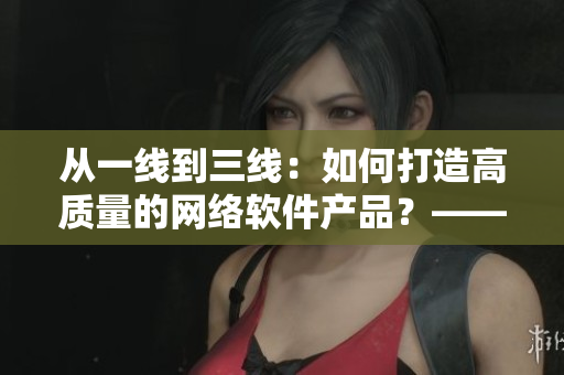 从一线到三线：如何打造高质量的网络软件产品？——以芒果为例