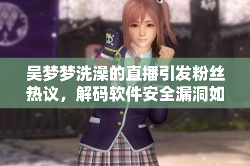 吴梦梦洗澡的直播引发粉丝热议，解码软件安全漏洞如何防范