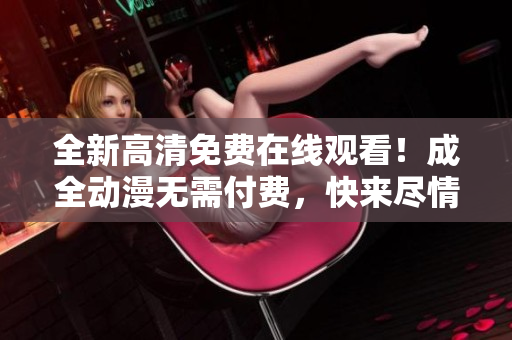 全新高清免费在线观看！成全动漫无需付费，快来尽情享受！