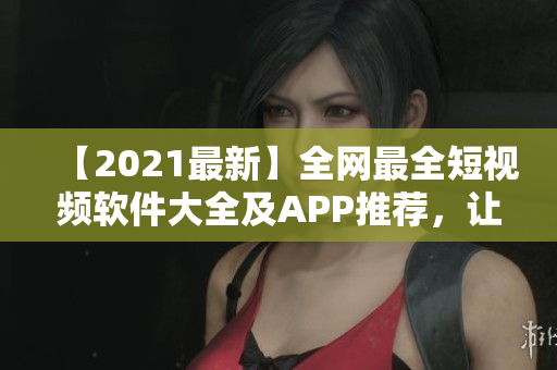 【2021最新】全网最全短视频软件大全及APP推荐，让你轻松制作高质量短视频！