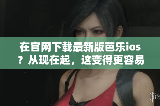 在官网下载最新版芭乐ios？从现在起，这变得更容易了！