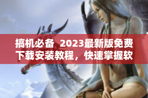 搞机必备  2023最新版免费下载安装教程，快速掌握软件使用技巧