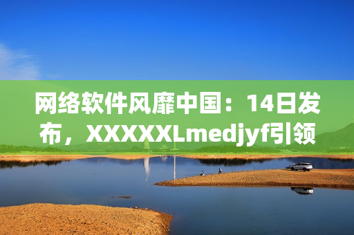 网络软件风靡中国：14日发布，XXXXXLmedjyf引领行业新潮流
