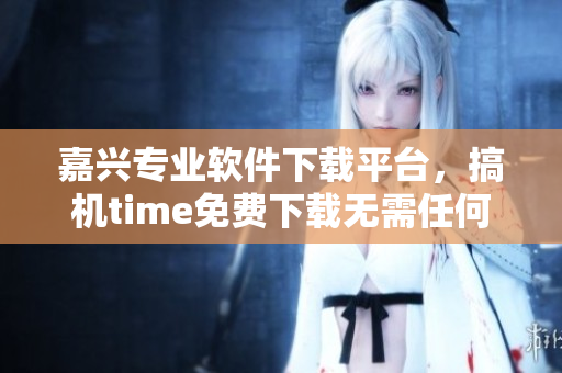 嘉兴专业软件下载平台，搞机time免费下载无需任何费用
