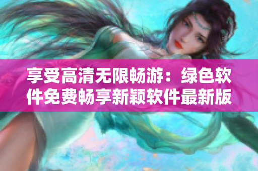 享受高清无限畅游：绿色软件免费畅享新颖软件最新版