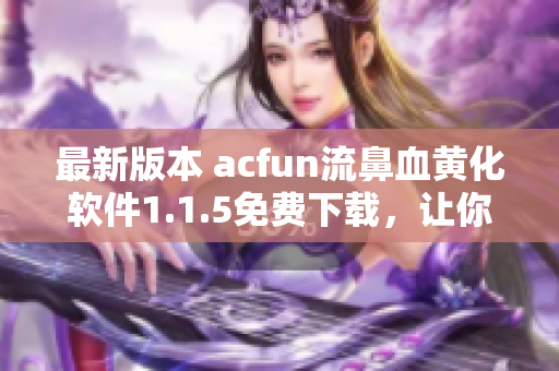 最新版本 acfun流鼻血黄化软件1.1.5免费下载，让你的视频观看体验更加丰富多彩！