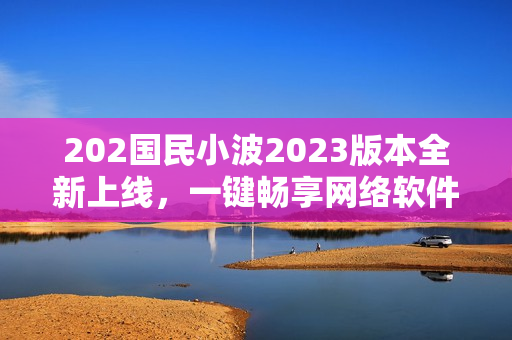 202国民小波2023版本全新上线，一键畅享网络软件奇趣体验