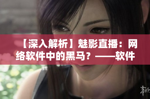 【深入解析】魅影直播：网络软件中的黑马？——软件编辑视角