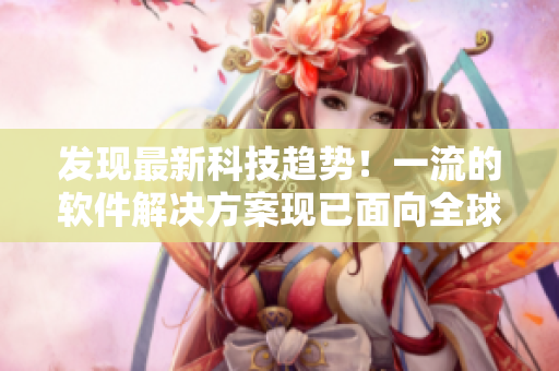 发现最新科技趋势！一流的软件解决方案现已面向全球推广！