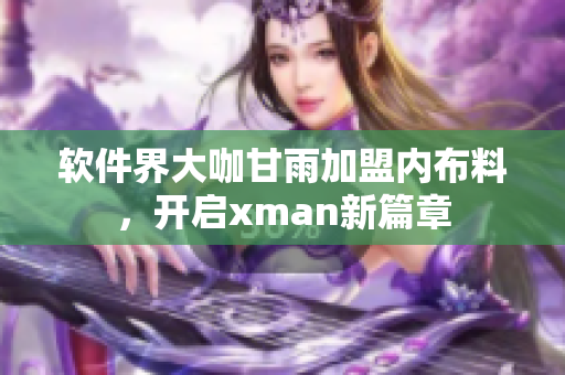软件界大咖甘雨加盟内布料，开启xman新篇章