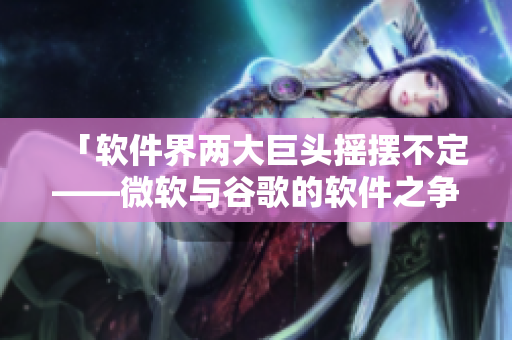 「软件界两大巨头摇摆不定——微软与谷歌的软件之争」