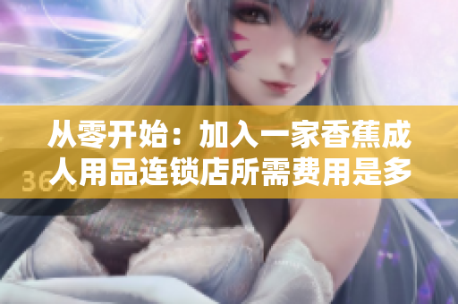 从零开始：加入一家香蕉成人用品连锁店所需费用是多少？