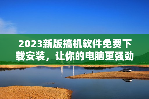 2023新版搞机软件免费下载安装，让你的电脑更强劲