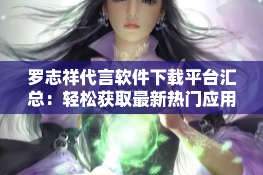 罗志祥代言软件下载平台汇总：轻松获取最新热门应用