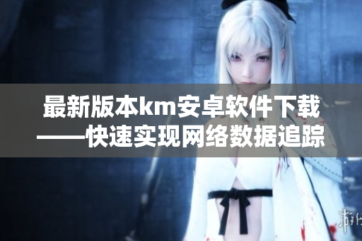 最新版本km安卓软件下载——快速实现网络数据追踪与管理