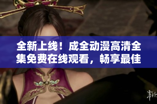 全新上线！成全动漫高清全集免费在线观看，畅享最佳视觉体验