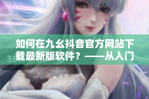 如何在九幺抖音官方网站下载最新版软件？——从入门到精通