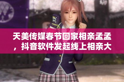 天美传媒春节回家相亲孟孟，抖音软件发起线上相亲大赛