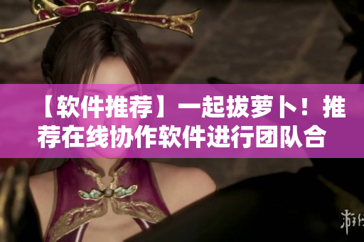 【软件推荐】一起拔萝卜！推荐在线协作软件进行团队合作