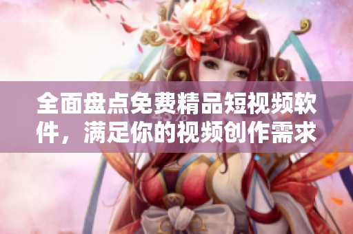 全面盘点免费精品短视频软件，满足你的视频创作需求