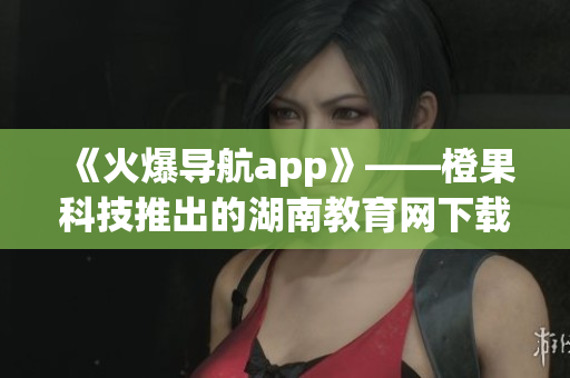 《火爆导航app》——橙果科技推出的湖南教育网下载，功能全新升级！