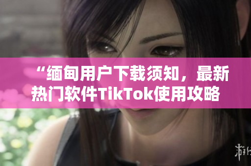 “缅甸用户下载须知，最新热门软件TikTok使用攻略分享”