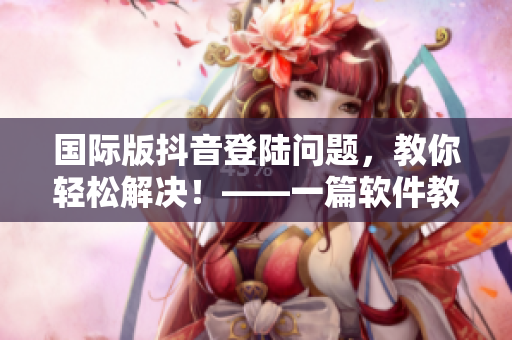 国际版抖音登陆问题，教你轻松解决！——一篇软件教学文章