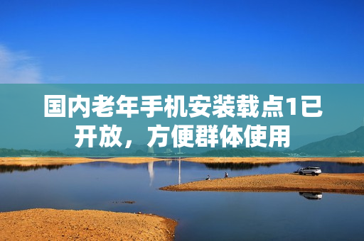 国内老年手机安装载点1已开放，方便群体使用