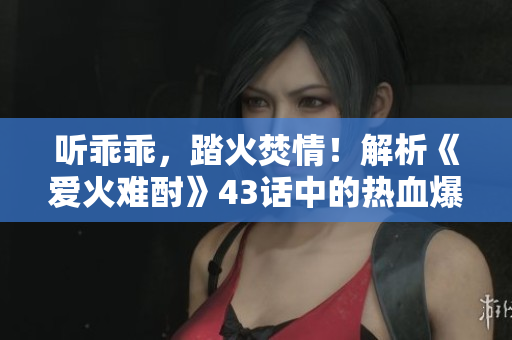 听乖乖，踏火焚情！解析《爱火难酎》43话中的热血爆发