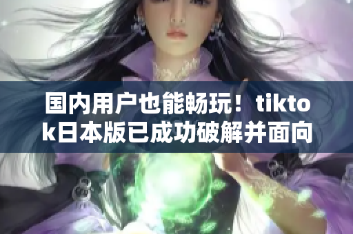 国内用户也能畅玩！tiktok日本版已成功破解并面向全球开放