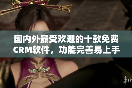 国内外最受欢迎的十款免费CRM软件，功能完善易上手，适用于各类企业