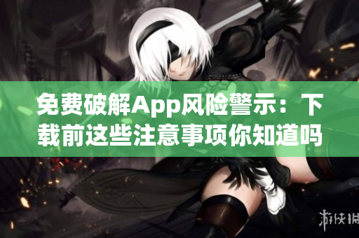 免费破解App风险警示：下载前这些注意事项你知道吗？