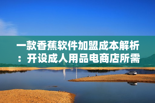 一款香蕉软件加盟成本解析：开设成人用品电商店所需费用详细指南