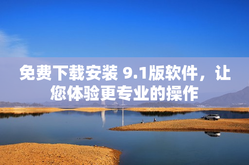 免费下载安装 9.1版软件，让您体验更专业的操作