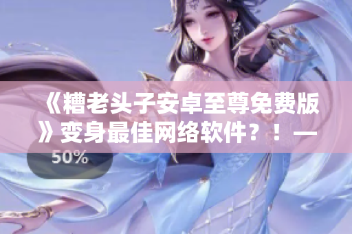 《糟老头子安卓至尊免费版》变身最佳网络软件？！——编辑深度评测