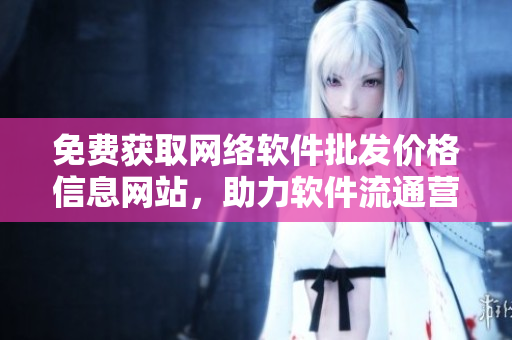 免费获取网络软件批发价格信息网站，助力软件流通营销