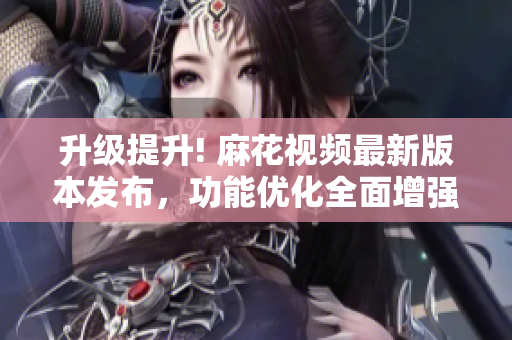 升级提升! 麻花视频最新版本发布，功能优化全面增强